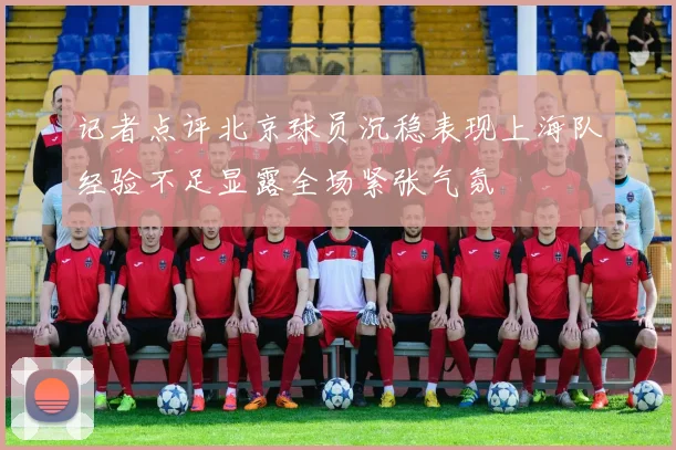 记者点评北京球员沉稳表现上海队经验不足显露全场紧张气氛