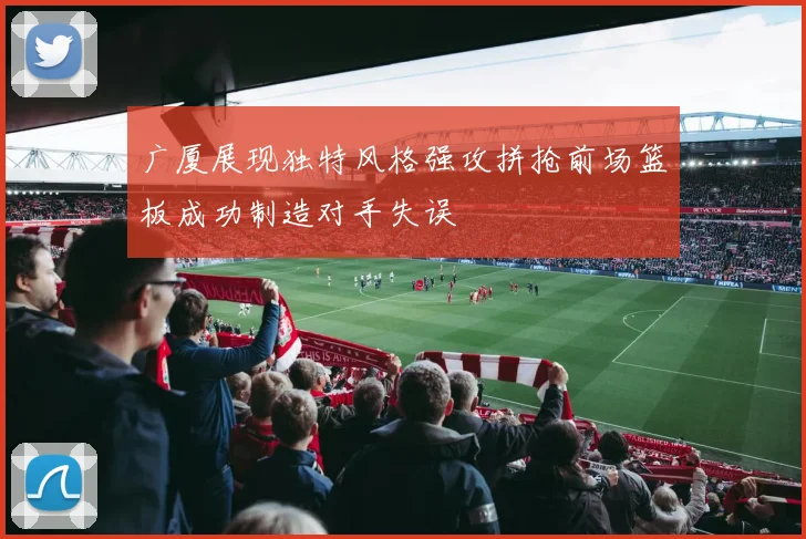 广厦展现独特风格强攻拼抢前场篮板成功制造对手失误