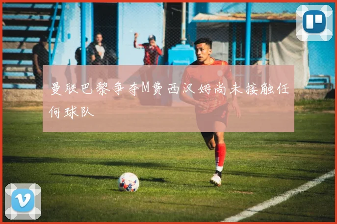 曼联巴黎争夺M费西汉姆尚未接触任何球队