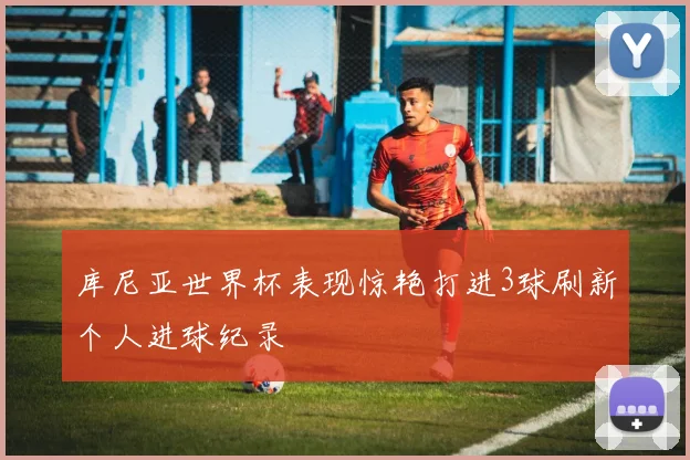 库尼亚世界杯表现惊艳打进3球刷新个人进球纪录