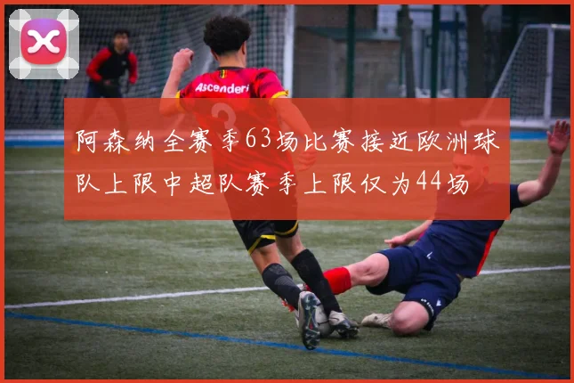 阿森纳全赛季63场比赛接近欧洲球队上限中超队赛季上限仅为44场