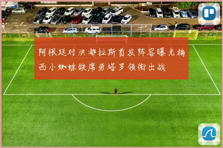 阿根廷对洪都拉斯首发阵容曝光梅西小蜘蛛缺席劳塔罗领衔出战