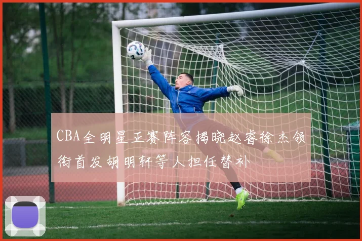 CBA全明星正赛阵容揭晓赵睿徐杰领衔首发胡明轩等人担任替补
