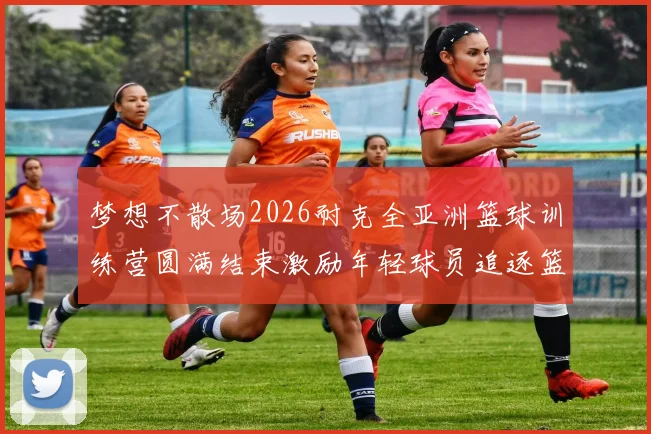 梦想不散场2026耐克全亚洲篮球训练营圆满结束激励年轻球员追逐篮球梦想