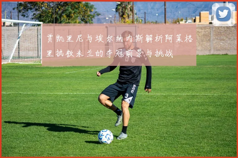 贾凯里尼与埃尔纳内斯解析阿莱格里执教米兰的夺冠前景与挑战