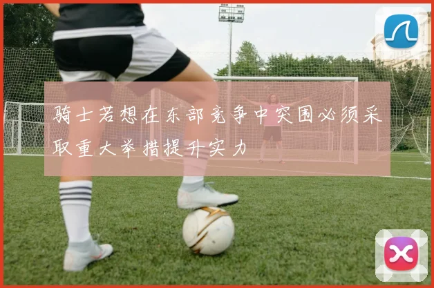 骑士若想在东部竞争中突围必须采取重大举措提升实力