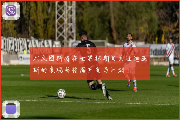 尤文图斯将在世界杯期间关注迪亚斯的表现或将离开皇马计划