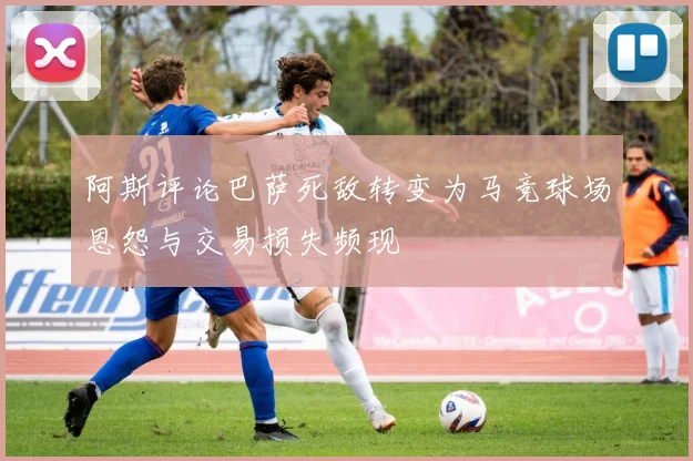 阿斯评论巴萨死敌转变为马竞球场恩怨与交易损失频现