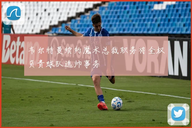 韦尔特曼续约魔术总裁职务将全权负责球队选帅事务