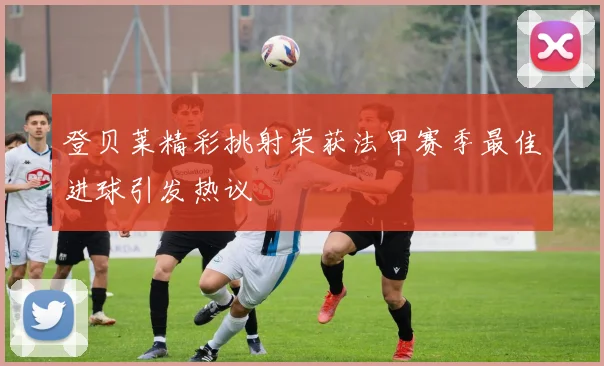 登贝莱精彩挑射荣获法甲赛季最佳进球引发热议