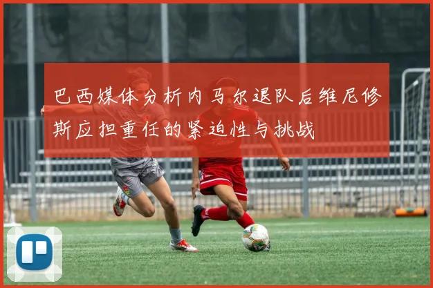 巴西媒体分析内马尔退队后维尼修斯应担重任的紧迫性与挑战