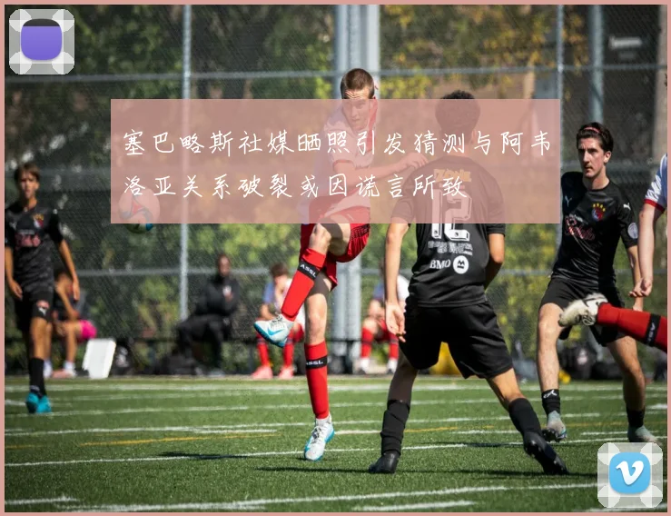塞巴略斯社媒晒照引发猜测与阿韦洛亚关系破裂或因谎言所致