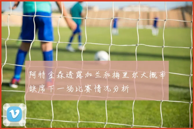 阿特金森透露加兰和梅里尔大概率缺席下一场比赛情况分析